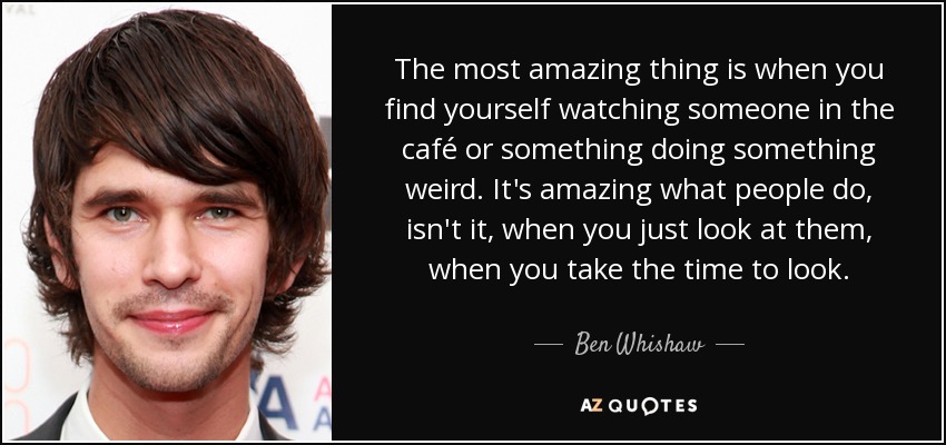 The most amazing thing is when you find yourself watching someone in the café or something doing something weird. It's amazing what people do, isn't it, when you just look at them, when you take the time to look. - Ben Whishaw