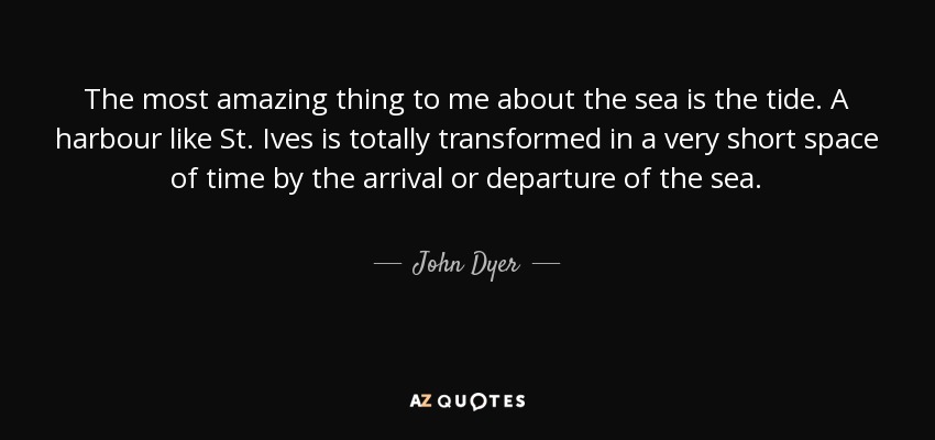 The most amazing thing to me about the sea is the tide. A harbour like St. Ives is totally transformed in a very short space of time by the arrival or departure of the sea. - John Dyer