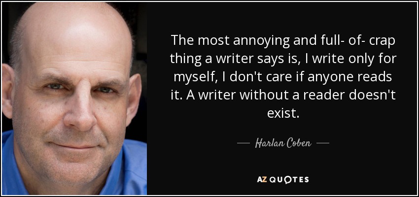 The most annoying and full- of- crap thing a writer says is, I write only for myself, I don't care if anyone reads it. A writer without a reader doesn't exist. - Harlan Coben