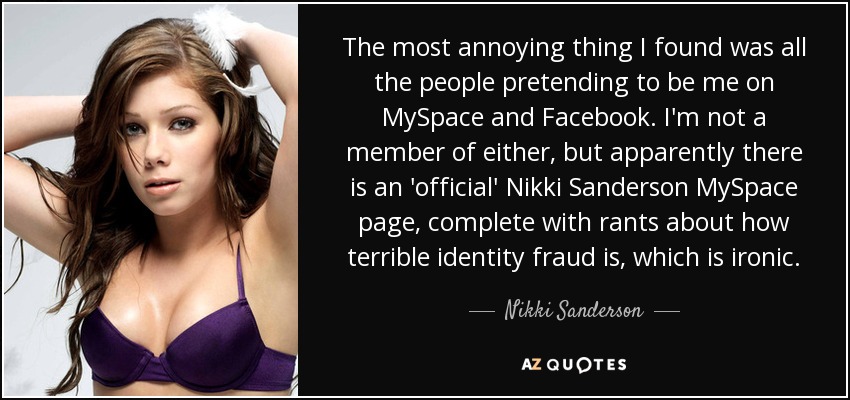 The most annoying thing I found was all the people pretending to be me on MySpace and Facebook. I'm not a member of either, but apparently there is an 'official' Nikki Sanderson MySpace page, complete with rants about how terrible identity fraud is, which is ironic. - Nikki Sanderson