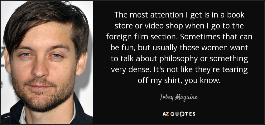 The most attention I get is in a book store or video shop when I go to the foreign film section. Sometimes that can be fun, but usually those women want to talk about philosophy or something very dense. It's not like they're tearing off my shirt, you know. - Tobey Maguire