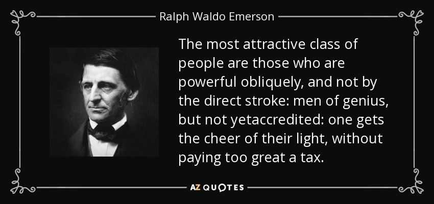 The most attractive class of people are those who are powerful obliquely, and not by the direct stroke: men of genius, but not yetaccredited: one gets the cheer of their light, without paying too great a tax. - Ralph Waldo Emerson