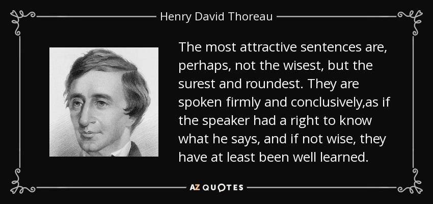The most attractive sentences are, perhaps, not the wisest, but the surest and roundest. They are spoken firmly and conclusively,as if the speaker had a right to know what he says, and if not wise, they have at least been well learned. - Henry David Thoreau