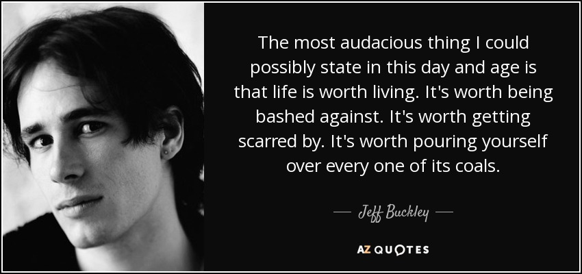 The most audacious thing I could possibly state in this day and age is that life is worth living. It's worth being bashed against. It's worth getting scarred by. It's worth pouring yourself over every one of its coals. - Jeff Buckley