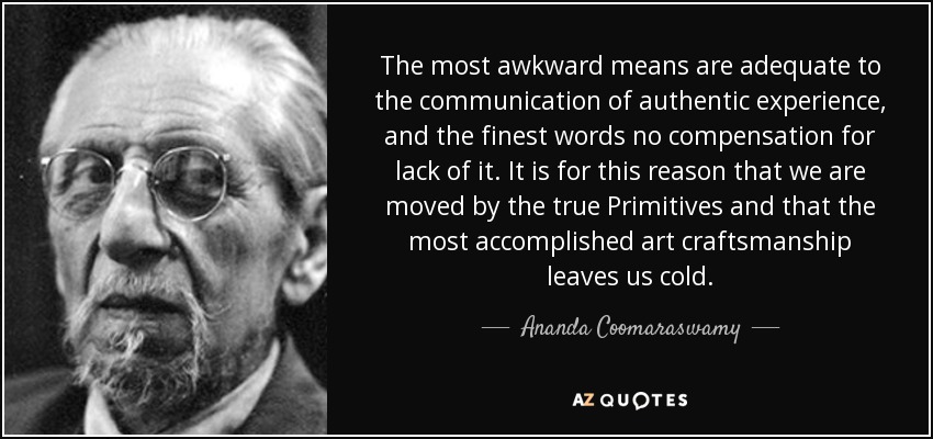The most awkward means are adequate to the communication of authentic experience, and the finest words no compensation for lack of it. It is for this reason that we are moved by the true Primitives and that the most accomplished art craftsmanship leaves us cold. - Ananda Coomaraswamy