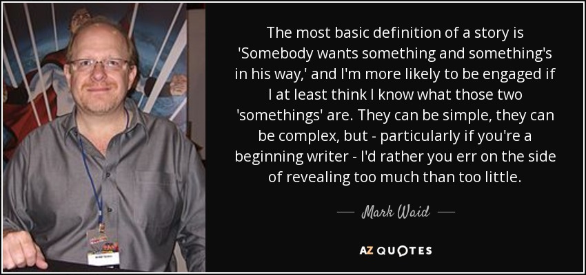 The most basic definition of a story is 'Somebody wants something and something's in his way,' and I'm more likely to be engaged if I at least think I know what those two 'somethings' are. They can be simple, they can be complex, but - particularly if you're a beginning writer - I'd rather you err on the side of revealing too much than too little. - Mark Waid