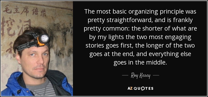 The most basic organizing principle was pretty straightforward, and is frankly pretty common: the shorter of what are by my lights the two most engaging stories goes first, the longer of the two goes at the end, and everything else goes in the middle. - Roy Kesey