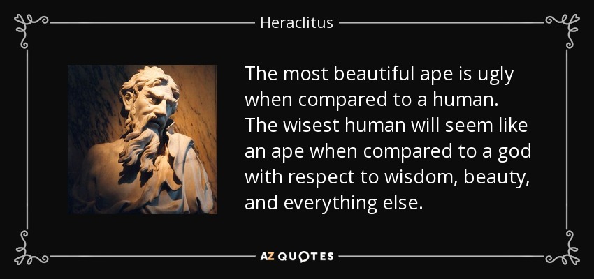 The most beautiful ape is ugly when compared to a human. The wisest human will seem like an ape when compared to a god with respect to wisdom, beauty, and everything else. - Heraclitus