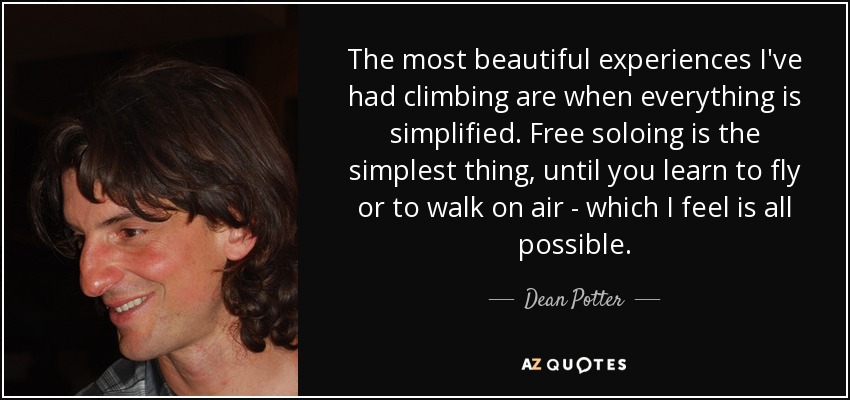 The most beautiful experiences I've had climbing are when everything is simplified. Free soloing is the simplest thing, until you learn to fly or to walk on air - which I feel is all possible. - Dean Potter