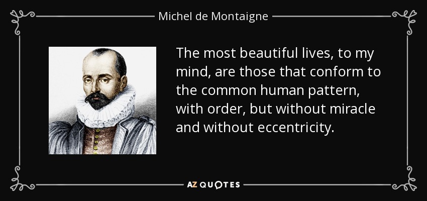 The most beautiful lives, to my mind, are those that conform to the common human pattern, with order, but without miracle and without eccentricity. - Michel de Montaigne