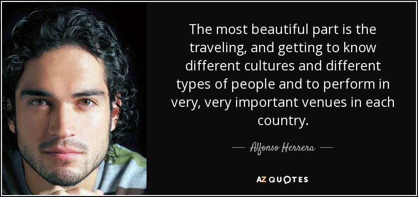 The most beautiful part is the traveling, and getting to know different cultures and different types of people and to perform in very, very important venues in each country. - Alfonso Herrera