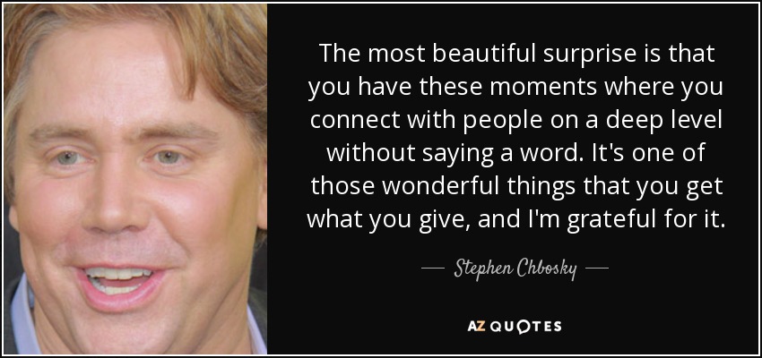 The most beautiful surprise is that you have these moments where you connect with people on a deep level without saying a word. It's one of those wonderful things that you get what you give, and I'm grateful for it. - Stephen Chbosky