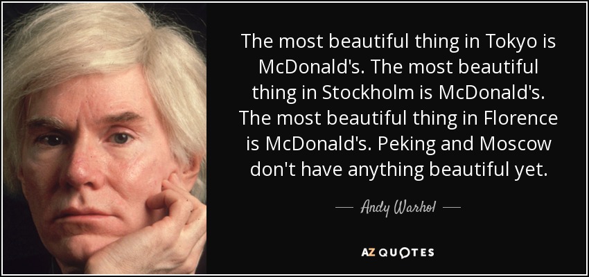The most beautiful thing in Tokyo is McDonald's. The most beautiful thing in Stockholm is McDonald's. The most beautiful thing in Florence is McDonald's. Peking and Moscow don't have anything beautiful yet. - Andy Warhol