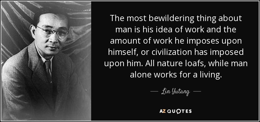 The most bewildering thing about man is his idea of work and the amount of work he imposes upon himself, or civilization has imposed upon him. All nature loafs, while man alone works for a living. - Lin Yutang