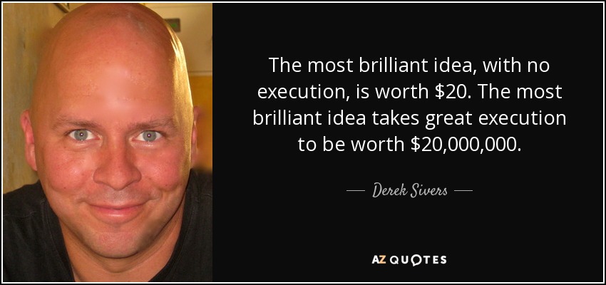 The most brilliant idea, with no execution, is worth $20. The most brilliant idea takes great execution to be worth $20,000,000. - Derek Sivers