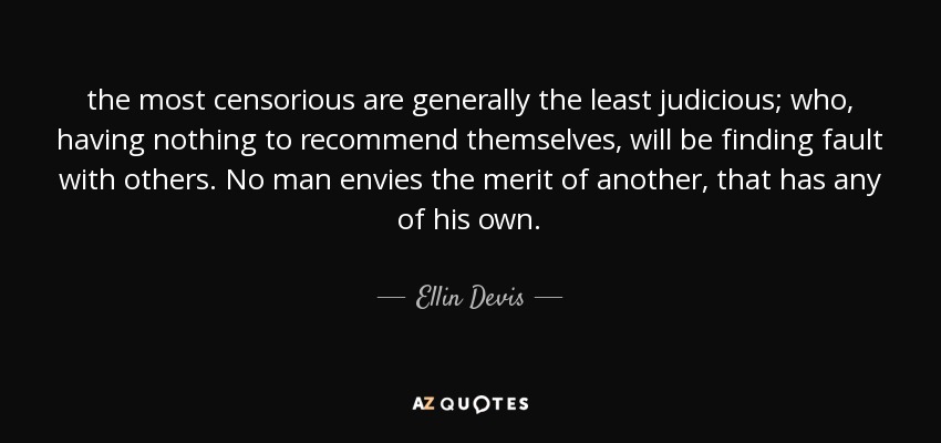 the most censorious are generally the least judicious; who, having nothing to recommend themselves, will be finding fault with others. No man envies the merit of another, that has any of his own. - Ellin Devis