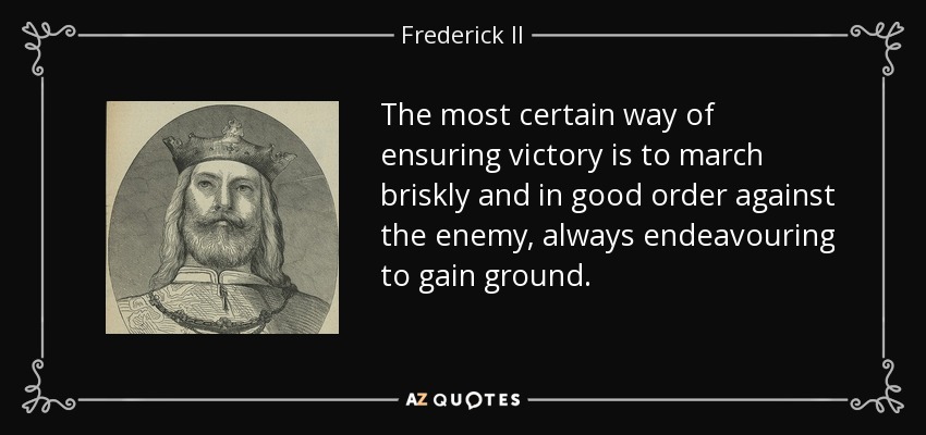 The most certain way of ensuring victory is to march briskly and in good order against the enemy, always endeavouring to gain ground. - Frederick II, Holy Roman Emperor