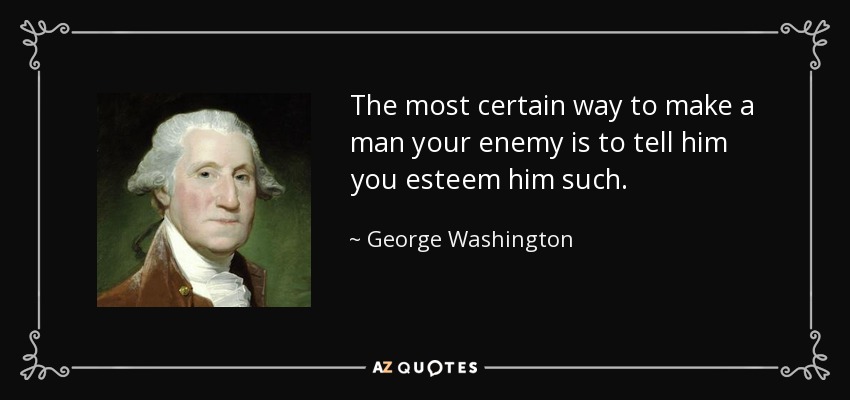 The most certain way to make a man your enemy is to tell him you esteem him such. - George Washington