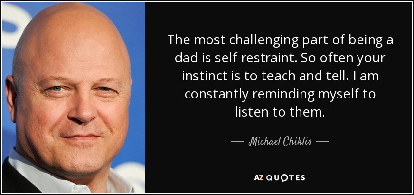 The most challenging part of being a dad is self-restraint. So often your instinct is to teach and tell. I am constantly reminding myself to listen to them. - Michael Chiklis