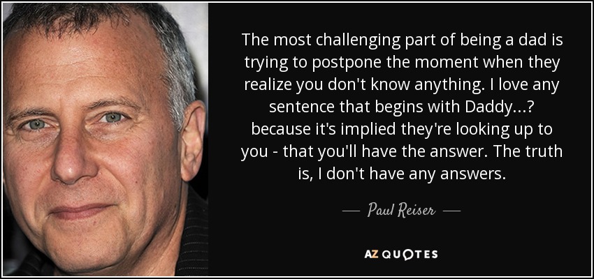 The most challenging part of being a dad is trying to postpone the moment when they realize you don't know anything. I love any sentence that begins with Daddy...? because it's implied they're looking up to you - that you'll have the answer. The truth is, I don't have any answers. - Paul Reiser
