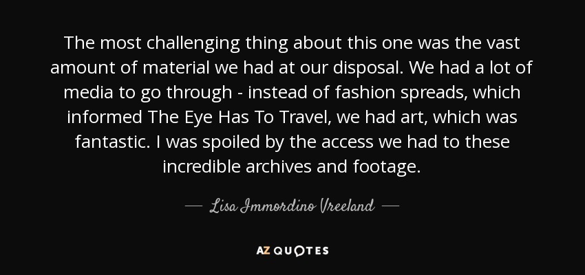 The most challenging thing about this one was the vast amount of material we had at our disposal. We had a lot of media to go through - instead of fashion spreads, which informed The Eye Has To Travel, we had art, which was fantastic. I was spoiled by the access we had to these incredible archives and footage. - Lisa Immordino Vreeland