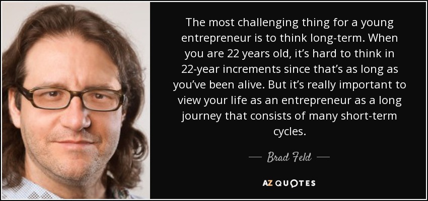 The most challenging thing for a young entrepreneur is to think long-term. When you are 22 years old, it’s hard to think in 22-year increments since that’s as long as you’ve been alive. But it’s really important to view your life as an entrepreneur as a long journey that consists of many short-term cycles. - Brad Feld