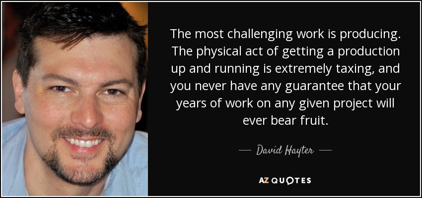 The most challenging work is producing. The physical act of getting a production up and running is extremely taxing, and you never have any guarantee that your years of work on any given project will ever bear fruit. - David Hayter