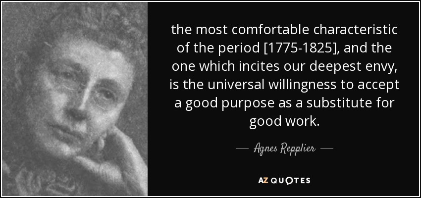 the most comfortable characteristic of the period [1775-1825], and the one which incites our deepest envy, is the universal willingness to accept a good purpose as a substitute for good work. - Agnes Repplier