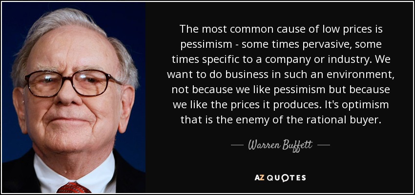 The most common cause of low prices is pessimism - some times pervasive, some times specific to a company or industry. We want to do business in such an environment, not because we like pessimism but because we like the prices it produces. It's optimism that is the enemy of the rational buyer. - Warren Buffett