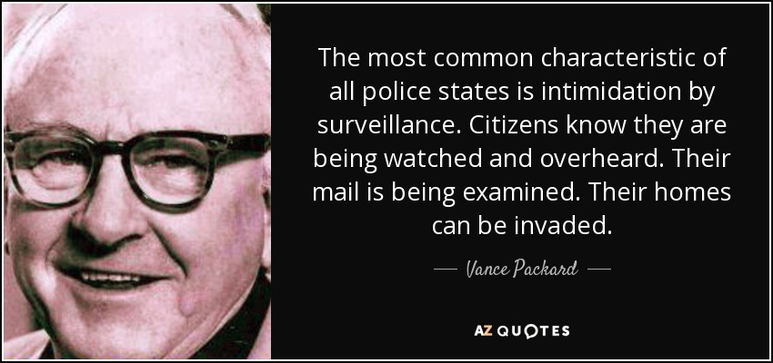 The most common characteristic of all police states is intimidation by surveillance. Citizens know they are being watched and overheard. Their mail is being examined. Their homes can be invaded. - Vance Packard