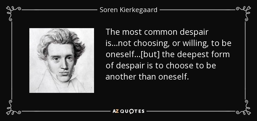The most common despair is...not choosing, or willing, to be oneself...[but] the deepest form of despair is to choose to be another than oneself. - Soren Kierkegaard