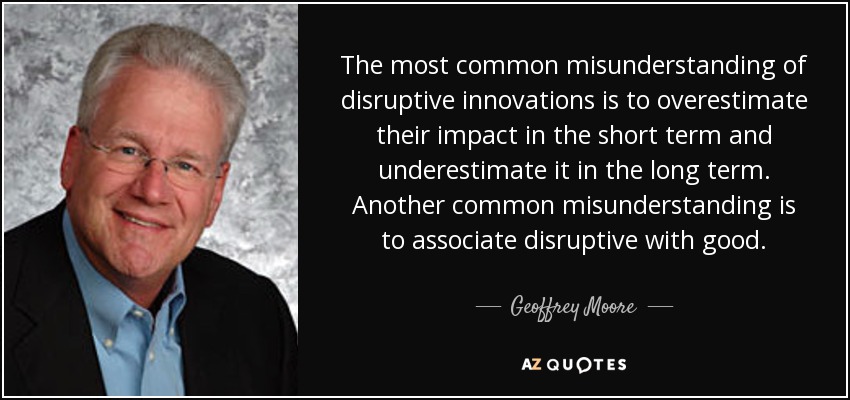 The most common misunderstanding of disruptive innovations is to overestimate their impact in the short term and underestimate it in the long term. Another common misunderstanding is to associate disruptive with good. - Geoffrey Moore