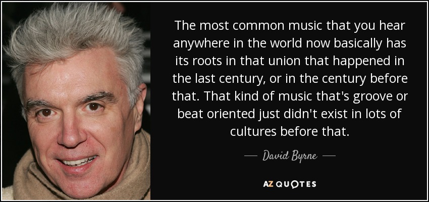 The most common music that you hear anywhere in the world now basically has its roots in that union that happened in the last century, or in the century before that. That kind of music that's groove or beat oriented just didn't exist in lots of cultures before that. - David Byrne