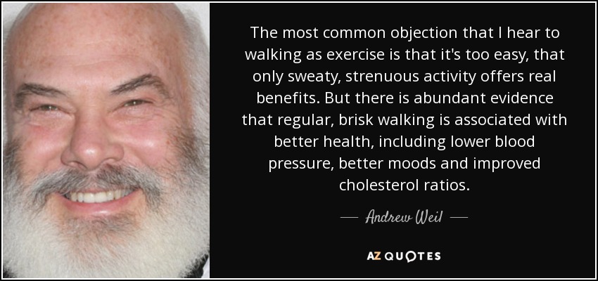 The most common objection that I hear to walking as exercise is that it's too easy, that only sweaty, strenuous activity offers real benefits. But there is abundant evidence that regular, brisk walking is associated with better health, including lower blood pressure, better moods and improved cholesterol ratios. - Andrew Weil