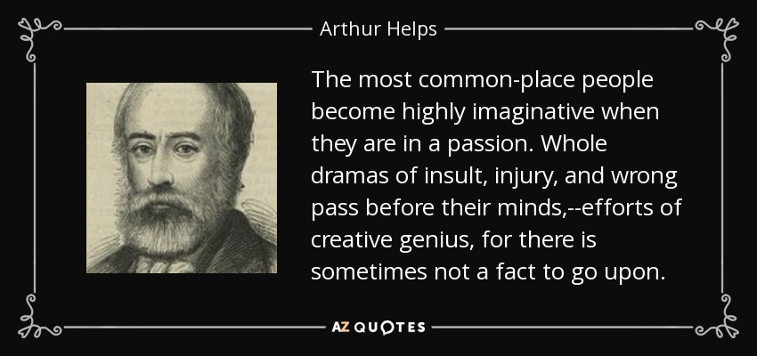 The most common-place people become highly imaginative when they are in a passion. Whole dramas of insult, injury, and wrong pass before their minds,--efforts of creative genius, for there is sometimes not a fact to go upon. - Arthur Helps