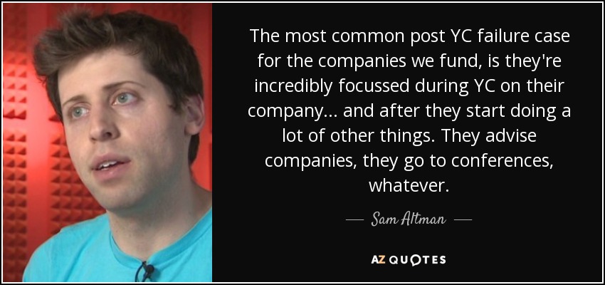 The most common post YC failure case for the companies we fund, is they're incredibly focussed during YC on their company... and after they start doing a lot of other things. They advise companies, they go to conferences, whatever. - Sam Altman