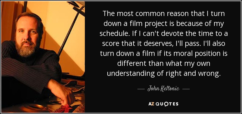 The most common reason that I turn down a film project is because of my schedule. If I can't devote the time to a score that it deserves, I'll pass. I'll also turn down a film if its moral position is different than what my own understanding of right and wrong. - John Keltonic