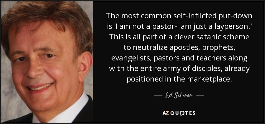 The most common self-inflicted put-down is 'I am not a pastor-I am just a layperson.' This is all part of a clever satanic scheme to neutralize apostles, prophets, evangelists, pastors and teachers along with the entire army of disciples, already positioned in the marketplace. - Ed Silvoso