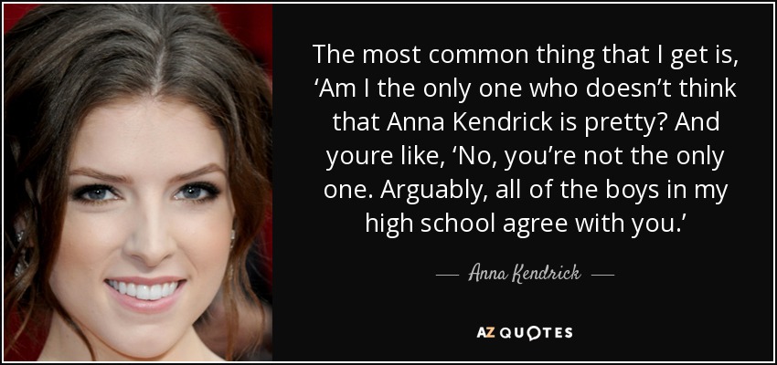 The most common thing that I get is, ‘Am I the only one who doesn’t think that Anna Kendrick is pretty? And youre like, ‘No, you’re not the only one. Arguably, all of the boys in my high school agree with you.’ - Anna Kendrick