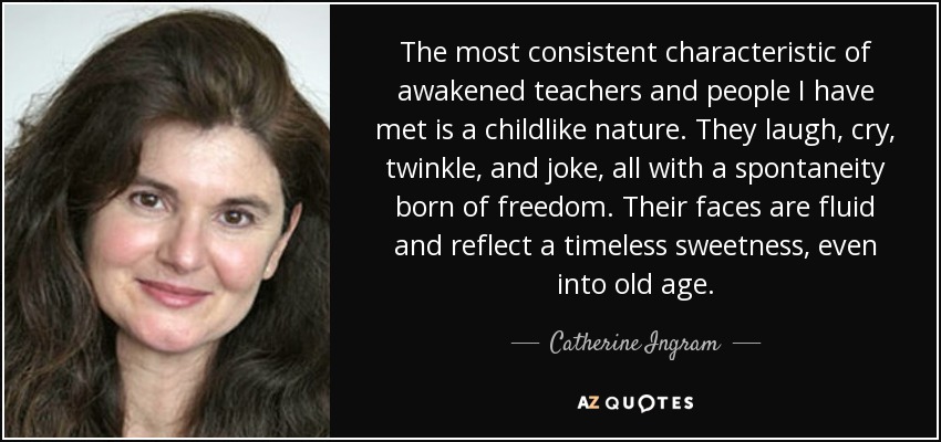 The most consistent characteristic of awakened teachers and people I have met is a childlike nature. They laugh, cry, twinkle, and joke, all with a spontaneity born of freedom. Their faces are fluid and reflect a timeless sweetness, even into old age. - Catherine Ingram