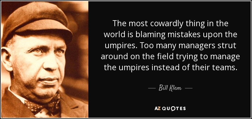 The most cowardly thing in the world is blaming mistakes upon the umpires. Too many managers strut around on the field trying to manage the umpires instead of their teams. - Bill Klem