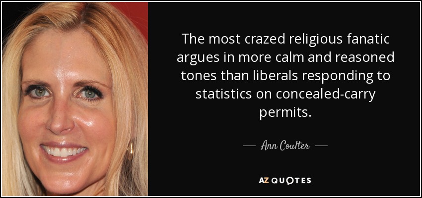 The most crazed religious fanatic argues in more calm and reasoned tones than liberals responding to statistics on concealed-carry permits. - Ann Coulter