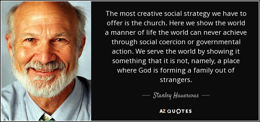 The most creative social strategy we have to offer is the church. Here we show the world a manner of life the world can never achieve through social coercion or governmental action. We serve the world by showing it something that it is not, namely, a place where God is forming a family out of strangers. - Stanley Hauerwas