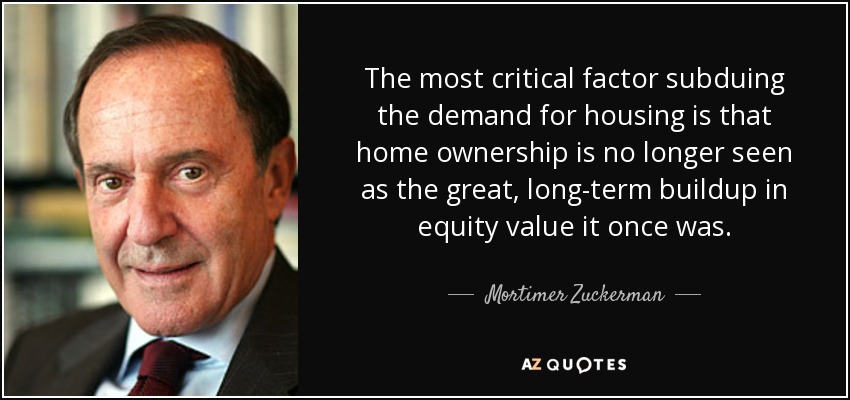The most critical factor subduing the demand for housing is that home ownership is no longer seen as the great, long-term buildup in equity value it once was. - Mortimer Zuckerman