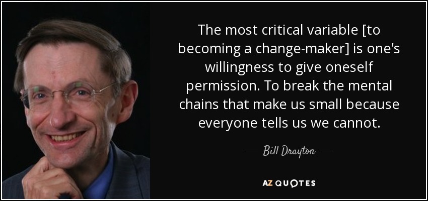 The most critical variable [to becoming a change-maker] is one's willingness to give oneself permission. To break the mental chains that make us small because everyone tells us we cannot. - Bill Drayton