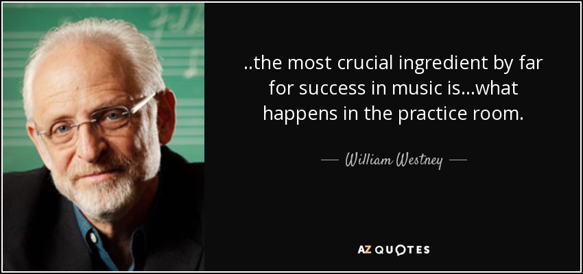 . .the most crucial ingredient by far for success in music is . . .what happens in the practice room. - William Westney