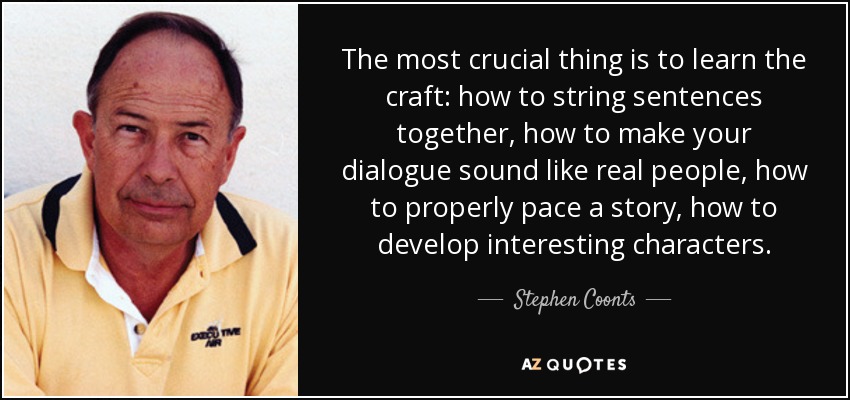 The most crucial thing is to learn the craft: how to string sentences together, how to make your dialogue sound like real people, how to properly pace a story, how to develop interesting characters. - Stephen Coonts