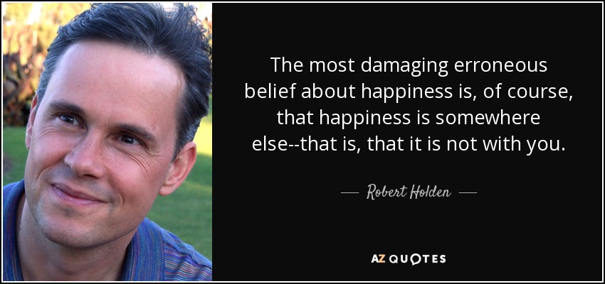 The most damaging erroneous belief about happiness is, of course, that happiness is somewhere else--that is, that it is not with you. - Robert Holden