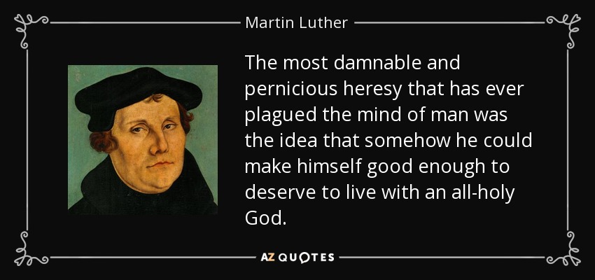 The most damnable and pernicious heresy that has ever plagued the mind of man was the idea that somehow he could make himself good enough to deserve to live with an all-holy God. - Martin Luther