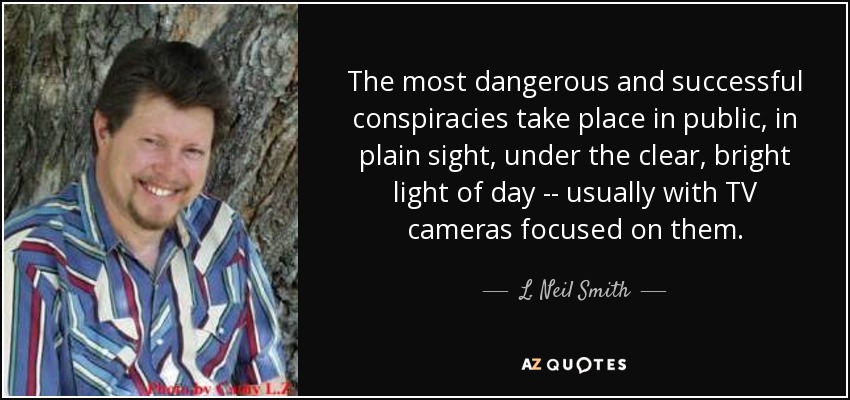 The most dangerous and successful conspiracies take place in public, in plain sight, under the clear, bright light of day -- usually with TV cameras focused on them. - L. Neil Smith